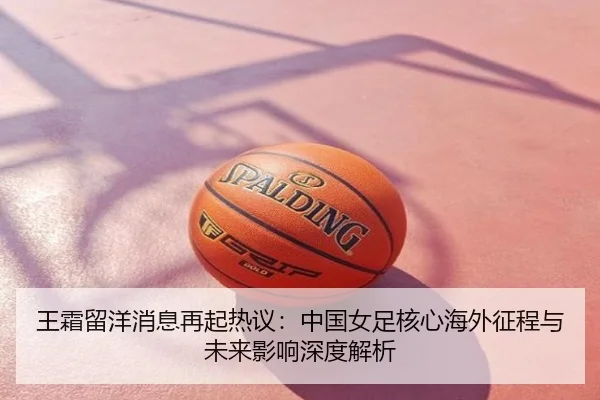 王霜留洋消息再起热议：中国女足核心海外征程与未来影响深度解析
