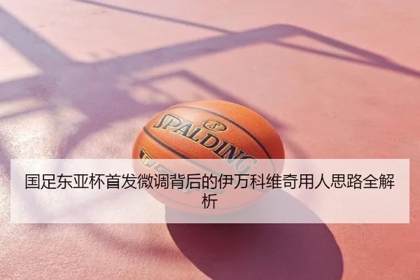 国足东亚杯首发微调背后的伊万科维奇用人思路全解析