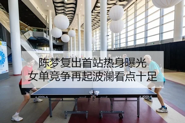 陈梦复出首站热身曝光 女单竞争再起波澜看点十足