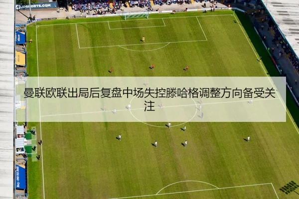 曼联欧联出局后复盘中场失控滕哈格调整方向备受关注